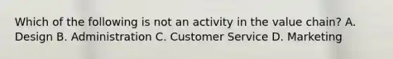 Which of the following is not an activity in the value chain? A. Design B. Administration C. Customer Service D. Marketing