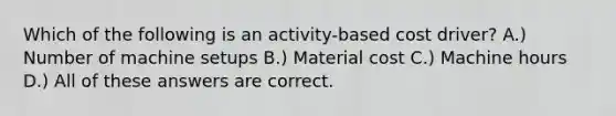 Which of the following is an activity-based cost driver? A.) Number of machine setups B.) Material cost C.) Machine hours D.) All of these answers are correct.