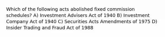 Which of the following acts abolished fixed commission schedules? A) Investment Advisers Act of 1940 B) Investment Company Act of 1940 C) Securities Acts Amendments of 1975 D) Insider Trading and Fraud Act of 1988