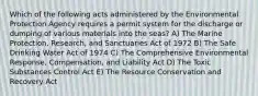 Which of the following acts administered by the Environmental Protection Agency requires a permit system for the discharge or dumping of various materials into the seas? A) The Marine Protection, Research, and Sanctuaries Act of 1972 B) The Safe Drinking Water Act of 1974 C) The Comprehensive Environmental Response, Compensation, and Liability Act D) The Toxic Substances Control Act E) The Resource Conservation and Recovery Act