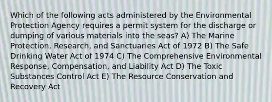 Which of the following acts administered by the Environmental Protection Agency requires a permit system for the discharge or dumping of various materials into the seas? A) The Marine Protection, Research, and Sanctuaries Act of 1972 B) The Safe Drinking Water Act of 1974 C) The Comprehensive Environmental Response, Compensation, and Liability Act D) The Toxic Substances Control Act E) The Resource Conservation and Recovery Act