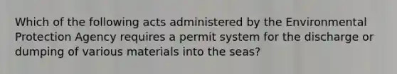 Which of the following acts administered by the Environmental Protection Agency requires a permit system for the discharge or dumping of various materials into the seas?