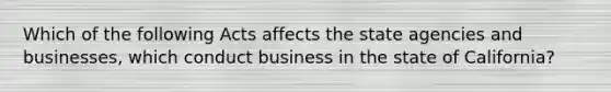 Which of the following Acts affects the state agencies and businesses, which conduct business in the state of California?