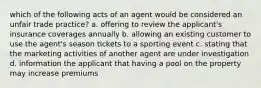 which of the following acts of an agent would be considered an unfair trade practice? a. offering to review the applicant's insurance coverages annually b. allowing an existing customer to use the agent's season tickets to a sporting event c. stating that the marketing activities of another agent are under investigation d. information the applicant that having a pool on the property may increase premiums