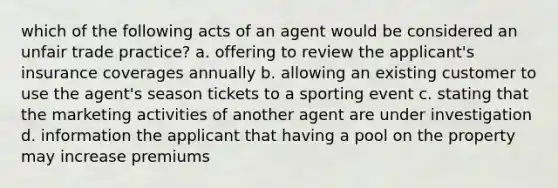 which of the following acts of an agent would be considered an unfair trade practice? a. offering to review the applicant's insurance coverages annually b. allowing an existing customer to use the agent's season tickets to a sporting event c. stating that the marketing activities of another agent are under investigation d. information the applicant that having a pool on the property may increase premiums