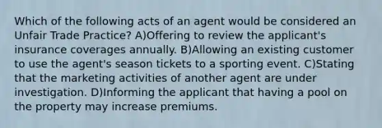 Which of the following acts of an agent would be considered an Unfair Trade Practice? A)Offering to review the applicant's insurance coverages annually. B)Allowing an existing customer to use the agent's season tickets to a sporting event. C)Stating that the marketing activities of another agent are under investigation. D)Informing the applicant that having a pool on the property may increase premiums.