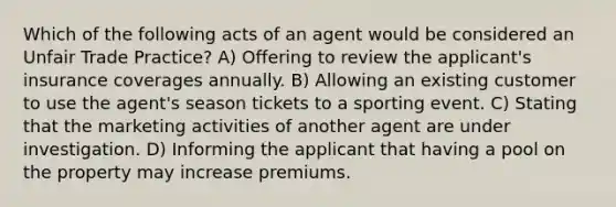 Which of the following acts of an agent would be considered an Unfair Trade Practice? A) Offering to review the applicant's insurance coverages annually. B) Allowing an existing customer to use the agent's season tickets to a sporting event. C) Stating that the marketing activities of another agent are under investigation. D) Informing the applicant that having a pool on the property may increase premiums.