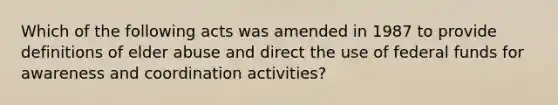 Which of the following acts was amended in 1987 to provide definitions of elder abuse and direct the use of federal funds for awareness and coordination activities?