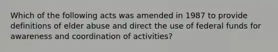 Which of the following acts was amended in 1987 to provide definitions of elder abuse and direct the use of federal funds for awareness and coordination of activities?