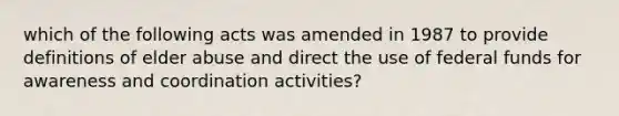 which of the following acts was amended in 1987 to provide definitions of elder abuse and direct the use of federal funds for awareness and coordination activities?