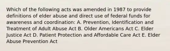 Which of the following acts was amended in 1987 to provide definitions of elder abuse and direct use of federal funds for awareness and coordination: A. Prevention, Identification and Treatment of Adult Abuse Act B. Older Americans Act C. Elder Justice Act D. Patient Protection and Affordable Care Act E. Elder Abuse Prevention Act