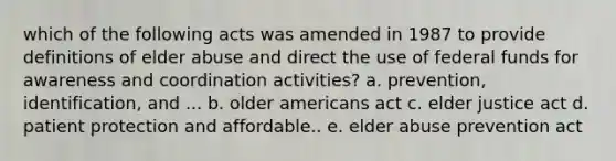 which of the following acts was amended in 1987 to provide definitions of elder abuse and direct the use of federal funds for awareness and coordination activities? a. prevention, identification, and ... b. older americans act c. elder justice act d. patient protection and affordable.. e. elder abuse prevention act