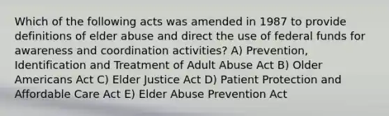 Which of the following acts was amended in 1987 to provide definitions of elder abuse and direct the use of federal funds for awareness and coordination activities? A) Prevention, Identification and Treatment of Adult Abuse Act B) Older Americans Act C) Elder Justice Act D) Patient Protection and Affordable Care Act E) Elder Abuse Prevention Act