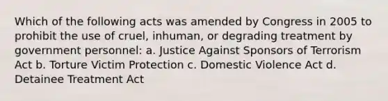 Which of the following acts was amended by Congress in 2005 to prohibit the use of cruel, inhuman, or degrading treatment by government personnel: a. Justice Against Sponsors of Terrorism Act b. Torture Victim Protection c. Domestic Violence Act d. Detainee Treatment Act