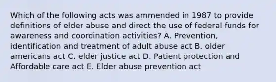 Which of the following acts was ammended in 1987 to provide definitions of elder abuse and direct the use of federal funds for awareness and coordination activities? A. Prevention, identification and treatment of adult abuse act B. older americans act C. elder justice act D. Patient protection and Affordable care act E. Elder abuse prevention act