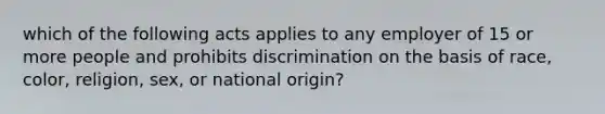 which of the following acts applies to any employer of 15 or more people and prohibits discrimination on the basis of race, color, religion, sex, or national origin?