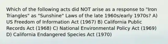 Which of the following acts did NOT arise as a response to "Iron Triangles" as "Sunshine" Laws of the late 1960s/early 1970s? A) US Freedom of Information Act (1967) B) California Public Records Act (1968) C) National Environmental Policy Act (1969) D) California Endangered Species Act (1970)