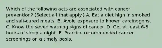 Which of the following acts are associated with cancer prevention? (Select all that apply.) A. Eat a diet high in smoked and salt-cured meats. B. Avoid exposure to known carcinogens. C. Know the seven warning signs of cancer. D. Get at least 6-8 hours of sleep a night. E. Practice recommended cancer screenings on a timely basis.