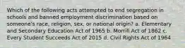 Which of the following acts attempted to end segregation in schools and banned employment discrimination based on someone's race, religion, sex, or national origin? a. Elementary and Secondary Education Act of 1965 b. Morrill Act of 1862 c. Every Student Succeeds Act of 2015 d. Civil Rights Act of 1964