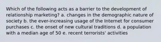 Which of the following acts as a barrier to the development of relationship marketing? a. changes in the demographic nature of society b. the ever-increasing usage of the Internet for consumer purchases c. the onset of new cultural traditions d. a population with a median age of 50 e. recent terrorists' activities