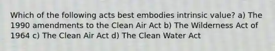 Which of the following acts best embodies intrinsic value? a) The 1990 amendments to the Clean Air Act b) The Wilderness Act of 1964 c) The Clean Air Act d) The Clean Water Act