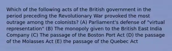 Which of the following acts of the British government in the period preceding the Revolutionary War provoked the most outrage among the colonists? (A) Parliament's defense of "virtual representation" (B) The monopoly given to the British East India Company (C) The passage of the Boston Port Act (D) the passage of the Molasses Act (E) the passage of the Quebec Act