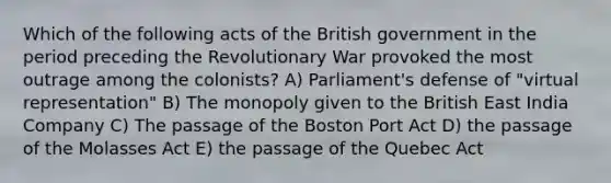 Which of the following acts of the British government in the period preceding the Revolutionary War provoked the most outrage among the colonists? A) Parliament's defense of "virtual representation" B) The monopoly given to the British East India Company C) The passage of the Boston Port Act D) the passage of the Molasses Act E) the passage of the Quebec Act