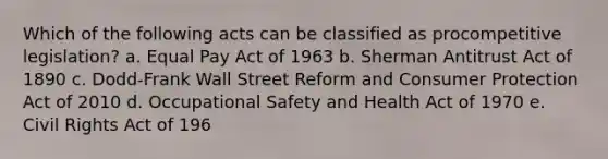 Which of the following acts can be classified as procompetitive legislation? a. Equal Pay Act of 1963 b. Sherman Antitrust Act of 1890 c. Dodd-Frank Wall Street Reform and Consumer Protection Act of 2010 d. Occupational Safety and Health Act of 1970 e. Civil Rights Act of 196