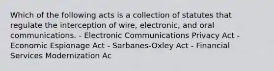 Which of the following acts is a collection of statutes that regulate the interception of wire, electronic, and oral communications. - Electronic Communications Privacy Act - Economic Espionage Act - Sarbanes-Oxley Act - Financial Services Modernization Ac