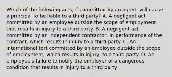 Which of the following acts, if committed by an agent, will cause a principal to be liable to a third party? A. A negligent act committed by an employee outside the scope of employment that results in injury to a third party. B. A negligent act committed by an independent contractor, in performance of the contract, which results in injury to a third party. C. An international tort committed by an employee outside the scope of employment, which results in injury, to a third party. D. An employee's failure to notify the employer of a dangerous condition that results in injury to a third party.