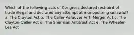 ​Which of the following acts of Congress declared restraint of trade illegal and declared any attempt at monopolizing unlawful? a. ​The Clayton Act b. ​The Celler-Kefauver Anti-Merger Act c. ​The Clayton-Celler Act d. ​The Sherman Antitrust Act e. ​The Wheeler-Lea Act