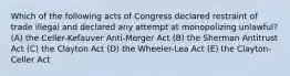 Which of the following acts of Congress declared restraint of trade illegal and declared any attempt at monopolizing unlawful? (A) the Celler-Kefauver Anti-Merger Act (B) the Sherman Antitrust Act (C) the Clayton Act (D) the Wheeler-Lea Act (E) the Clayton-Celler Act