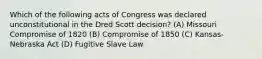 Which of the following acts of Congress was declared unconstitutional in the Dred Scott decision? (A) Missouri Compromise of 1820 (B) Compromise of 1850 (C) Kansas-Nebraska Act (D) Fugitive Slave Law