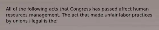 All of the following acts that Congress has passed affect human resources management. The act that made unfair labor practices by unions illegal is the: