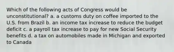 Which of the following acts of Congress would be unconstitutional? a. a customs duty on coffee imported to the U.S. from Brazil b. an income tax increase to reduce the <a href='https://www.questionai.com/knowledge/kHlHLhJysW-budget-deficit' class='anchor-knowledge'>budget deficit</a> c. a payroll tax increase to pay for new Social Security benefits d. a tax on automobiles made in Michigan and exported to Canada