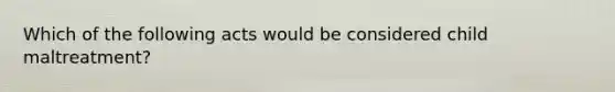 Which of the following acts would be considered child maltreatment?