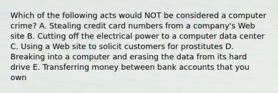 Which of the following acts would NOT be considered a computer​ crime? A. Stealing credit card numbers from a​ company's Web site B. Cutting off the electrical power to a computer data center C. Using a Web site to solicit customers for prostitutes D. Breaking into a computer and erasing the data from its hard drive E. Transferring money between bank accounts that you own