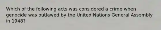 Which of the following acts was considered a crime when genocide was outlawed by the United Nations General Assembly in 1948?