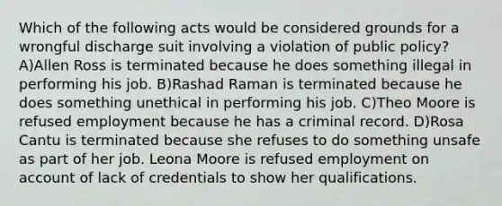 Which of the following acts would be considered grounds for a wrongful discharge suit involving a violation of public policy? A)Allen Ross is terminated because he does something illegal in performing his job. B)Rashad Raman is terminated because he does something unethical in performing his job. C)Theo Moore is refused employment because he has a criminal record. D)Rosa Cantu is terminated because she refuses to do something unsafe as part of her job. Leona Moore is refused employment on account of lack of credentials to show her qualifications.