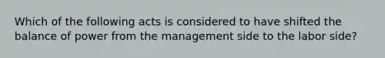 Which of the following acts is considered to have shifted the balance of power from the management side to the labor side?