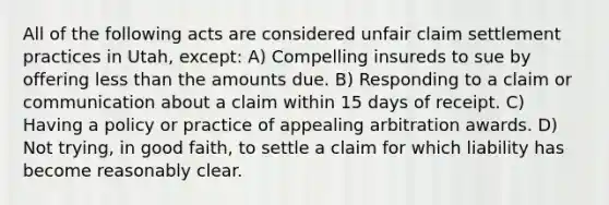 All of the following acts are considered unfair claim settlement practices in Utah, except: A) Compelling insureds to sue by offering less than the amounts due. B) Responding to a claim or communication about a claim within 15 days of receipt. C) Having a policy or practice of appealing arbitration awards. D) Not trying, in good faith, to settle a claim for which liability has become reasonably clear.