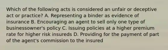 Which of the following acts is considered an unfair or deceptive act or practice? A. Representing a binder as evidence of insurance B. Encouraging an agent to sell only one type of businessowner's policy C. Issuing policies at a higher premium rate for higher risk insureds D. Providing for the payment of part of the agent's commission to the insured