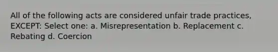 All of the following acts are considered unfair trade practices, EXCEPT: Select one: a. Misrepresentation b. Replacement c. Rebating d. Coercion