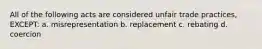 All of the following acts are considered unfair trade practices, EXCEPT: a. misrepresentation b. replacement c. rebating d. coercion