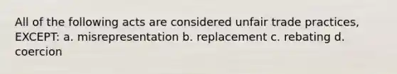 All of the following acts are considered unfair trade practices, EXCEPT: a. misrepresentation b. replacement c. rebating d. coercion