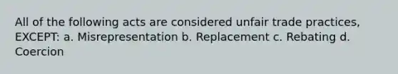 All of the following acts are considered unfair trade practices, EXCEPT: a. Misrepresentation b. Replacement c. Rebating d. Coercion