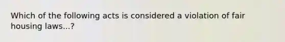 Which of the following acts is considered a violation of fair housing laws...?