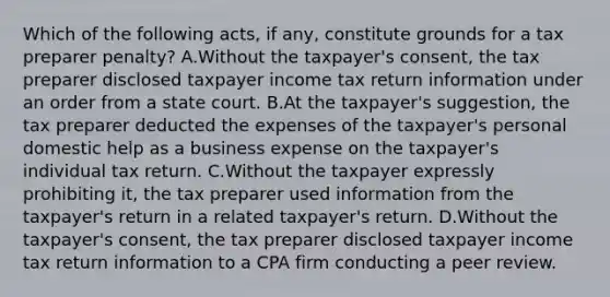 Which of the following acts, if any, constitute grounds for a tax preparer penalty? A.Without the taxpayer's consent, the tax preparer disclosed taxpayer income tax return information under an order from a state court. B.At the taxpayer's suggestion, the tax preparer deducted the expenses of the taxpayer's personal domestic help as a business expense on the taxpayer's individual tax return. C.Without the taxpayer expressly prohibiting it, the tax preparer used information from the taxpayer's return in a related taxpayer's return. D.Without the taxpayer's consent, the tax preparer disclosed taxpayer income tax return information to a CPA firm conducting a peer review.