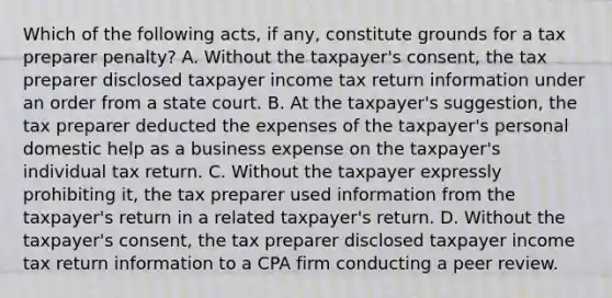 Which of the following acts, if any, constitute grounds for a tax preparer penalty? A. Without the taxpayer's consent, the tax preparer disclosed taxpayer income tax return information under an order from a state court. B. At the taxpayer's suggestion, the tax preparer deducted the expenses of the taxpayer's personal domestic help as a business expense on the taxpayer's individual tax return. C. Without the taxpayer expressly prohibiting it, the tax preparer used information from the taxpayer's return in a related taxpayer's return. D. Without the taxpayer's consent, the tax preparer disclosed taxpayer income tax return information to a CPA firm conducting a peer review.