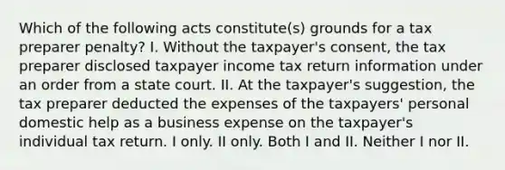 Which of the following acts constitute(s) grounds for a tax preparer penalty? I. Without the taxpayer's consent, the tax preparer disclosed taxpayer income tax return information under an order from a state court. II. At the taxpayer's suggestion, the tax preparer deducted the expenses of the taxpayers' personal domestic help as a business expense on the taxpayer's individual tax return. I only. II only. Both I and II. Neither I nor II.